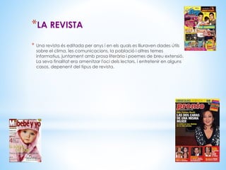 *LA REVISTA 
* Una revista és editada per anys i en els quals es lliuraven dades útils 
sobre el clima, les comunicacions, la població i altres temes 
informatius, juntament amb prosa literària i poemes de breu extensió. 
La seva finalitat era amenitzar l'oci dels lectors, i entretenir en alguns 
casos, depenent del tipus de revista. 
 