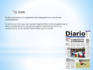 *EL DIARI 
El diari personal és un subgènere de la biografia i en concret de 
l'autobiografia. 
Es tracta d'un text que, de manera fragmentària i amb el registre de la 
data, sol destinar-se a una lectura ulterior i privada de qui ho va 
confeccionar. Es diu també diari el llibre que ho conté. 
 