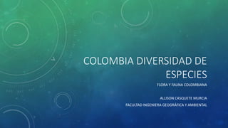 COLOMBIA DIVERSIDAD DE 
ESPECIES 
FLORA Y FAUNA COLOMBIANA 
ALLISON CASQUETE MURCIA 
FACULTAD INGENIERA GEOGRÁFICA Y AMBIENTAL 
 