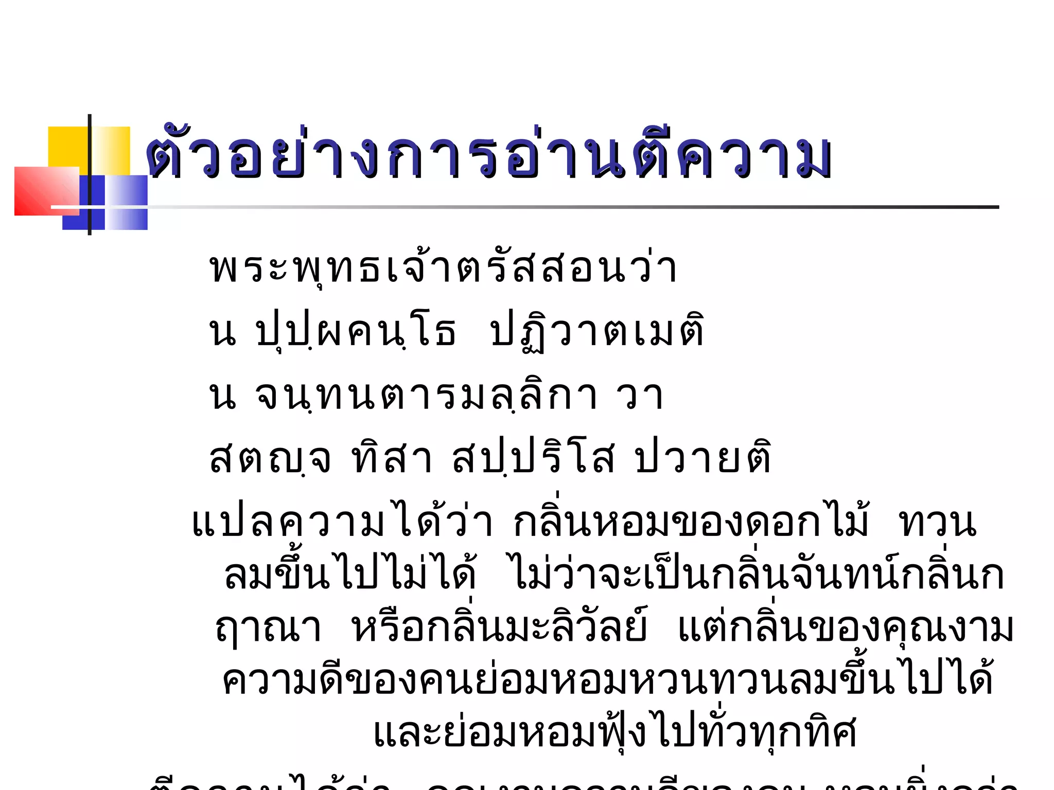 ตัวอยย่่าางกกาารออ่่าานตตีีคววาาม 
พระพุทธเจ้าตรัสสอนว่า 
น ปุปฺผคนฺโธ ปฏิวาตเมติ 
น จนฺทนตารมลฺลิกา วา 
สตญฺจ ทิสา สปฺปริโส ปวายติ 
แปลความได้ว่า กลนิ่หอมของดอกไม้ ทวน 
ลมขึ้นไปไม่ได้ ไม่ว่าจะเป็นกลนิ่จันทน์กลิ่นก 
ฤาณา หรือกลนิ่มะลิวัลย์ แต่กลนิ่ของคุณงาม 
ความดีของคนย่อมหอมหวนทวนลมขึ้นไปได้ 
และย่อมหอมฟุ้งไปทั่วทุกทิศ 
ตีความได้ว่า คุณงามความดีของคน หอมยิ่งกว่า 
 