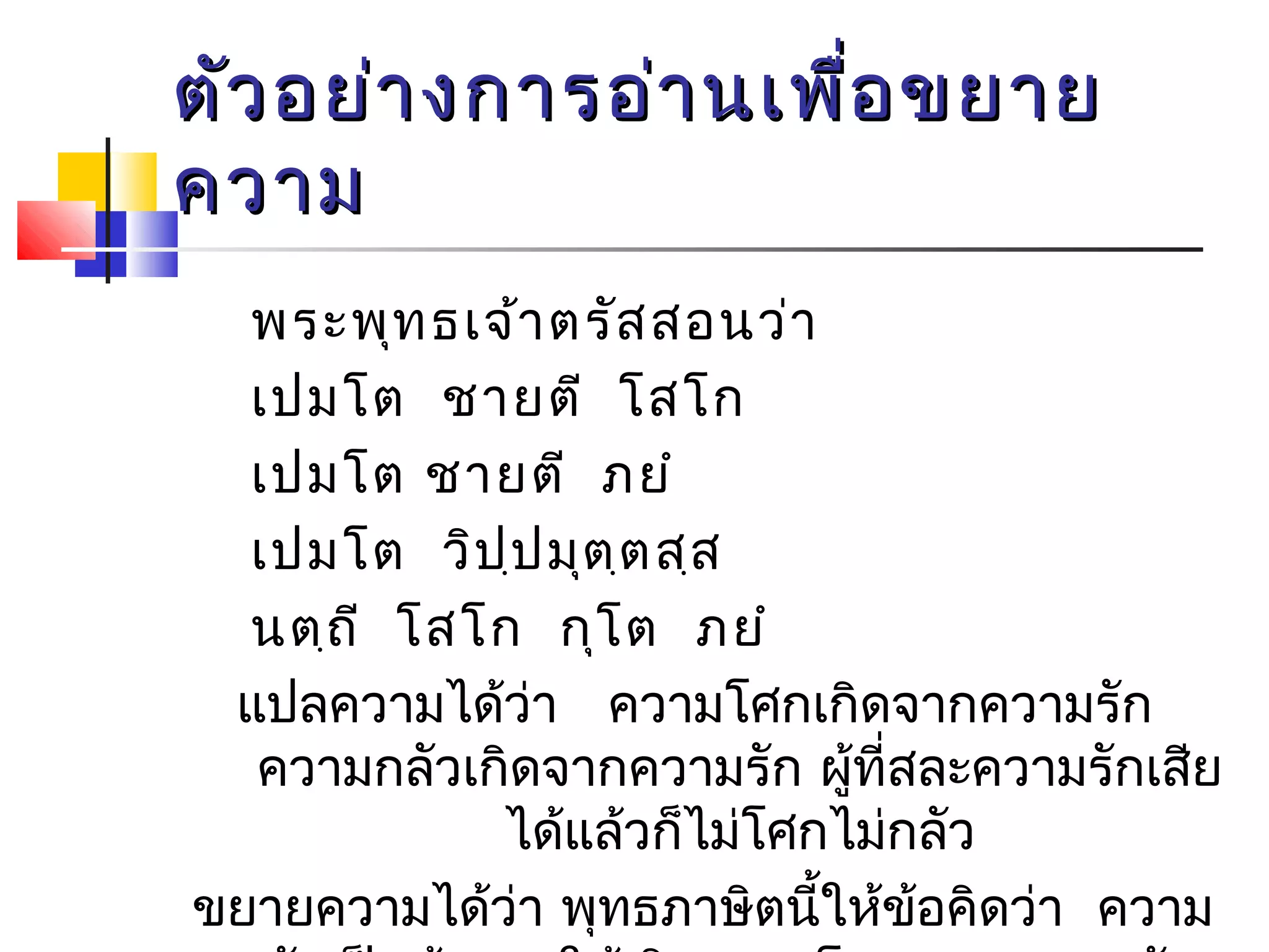 ตัวอยย่่าางกกาารออ่่าานเเพพื่อื่อขยยาาย 
คววาาม 
พระพุทธเจ้าตรัสสอนว่า 
เปมโต ชายตี โสโก 
เปมโต ชายตี ภยำ 
เปมโต วิปฺปมุตฺตสฺส 
นตฺถี โสโก กุโต ภยำ 
แปลความได้ว่า ความโศกเกิดจากความรัก 
ความกลัวเกิดจากความรัก ผทูี้่สละความรักเสีย 
ได้แล้วก็ไม่โศกไม่กลัว 
ขยายความได้ว่า พุทธภาษิตนใี้หข้้อคิดว่า ความ 
รักเป็นต้นเหตุให้เกิดความโศกและความกลัว 
 