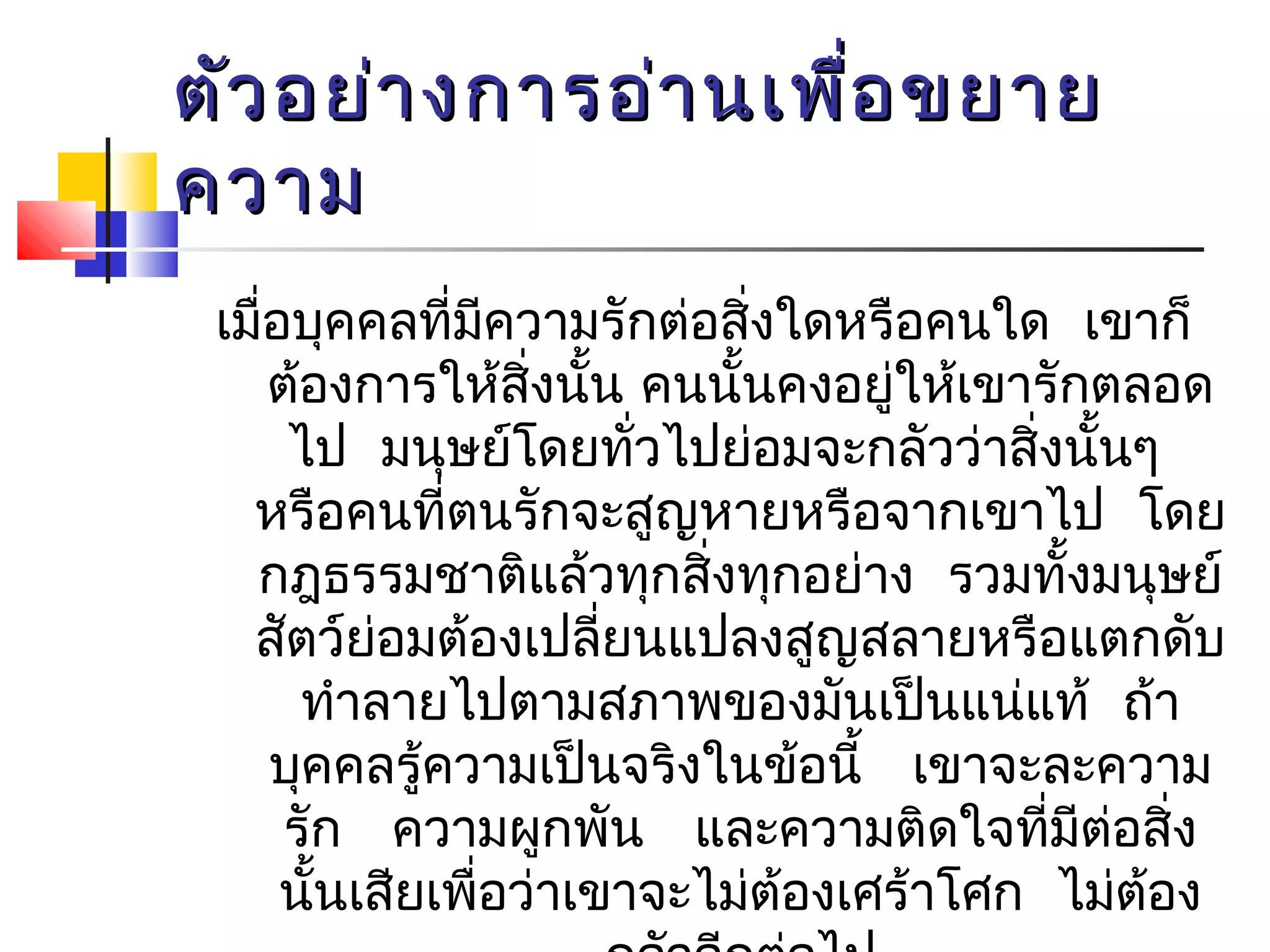 ตัวอยย่่าางกกาารออ่่าานเเพพื่อื่อขยยาาย 
คววาาม 
เมื่อบุคคลที่มีความรักต่อสิ่งใดหรือคนใด เขาก็ 
ต้องการให้สิ่งนั้น คนนั้นคงอยู่ใหเ้ขารักตลอด 
ไป มนุษย์โดยทวั่ไปย่อมจะกลัวว่าสิ่งนนั้ๆ 
หรือคนทตี่นรักจะสูญหายหรือจากเขาไป โดย 
กฎธรรมชาติแล้วทกุสิ่งทกุอย่าง รวมทั้งมนุษย์ 
สัตว์ย่อมต้องเปลี่ยนแปลงสูญสลายหรือแตกดับ 
ทำาลายไปตามสภาพของมันเป็นแน่แท้ ถ้า 
บุคคลรู้ความเป็นจริงในข้อนี้ เขาจะละความ 
รัก ความผกูพัน และความติดใจทมีี่ต่อสิ่ง 
นนั้เสียเพื่อว่าเขาจะไม่ต้องเศร้าโศก ไม่ต้อง 
กลัวอีกต่อไป 
 