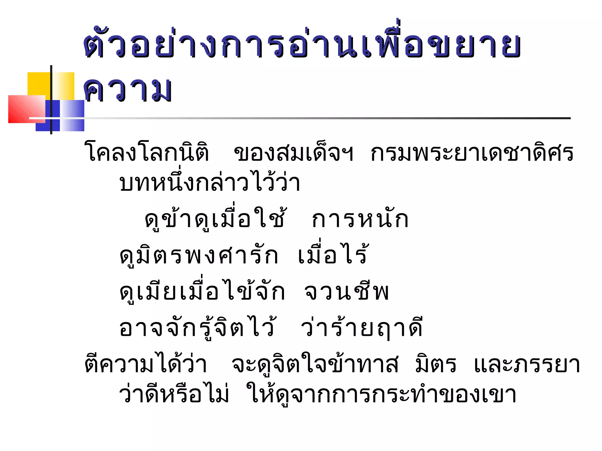 ตัวอยย่่าางกกาารออ่่าานเเพพื่อื่อขยยาาย 
คววาาม 
โคลงโลกนิติ ของสมเด็จฯ กรมพระยาเดชาดิศร 
บทหนึ่งกล่าวไว้ว่า 
ดูข้าดูเมื่อใช้ การหนัก 
ดูมิตรพงศารัก เมื่อไร้ 
ดูเมียเมื่อไข้จัก จวนชีพ 
อาจจักรู้จิตไว้ ว่าร้ายฤาดี 
ตีความได้ว่า จะดูจิตใจข้าทาส มิตร และภรรยา 
ว่าดีหรือไม่ ใหดู้จากการกระทำาของเขา 
 