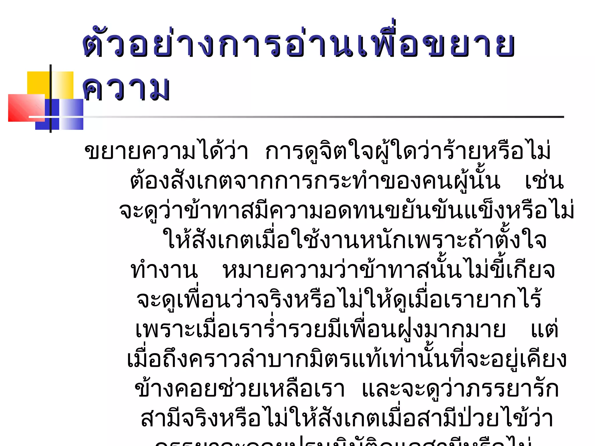 ตัวอยย่่าางกกาารออ่่าานเเพพื่อื่อขยยาาย 
คววาาม 
ขยายความได้ว่า การดูจติใจผู้ใดวา่ร้ายหรือไม่ 
ต้องสังเกตจากการกระทำาของคนผู้นั้น เช่น 
จะดูว่าข้าทาสมีความอดทนขยันขันแข็งหรือไม่ 
ให้สังเกตเมื่อใช้งานหนักเพราะถ้าตั้งใจ 
ทำางาน หมายความว่าข้าทาสนนั้ไม่ขี้เกียจ 
จะดูเพื่อนวา่จริงหรือไม่ให้ดูเมื่อเรายากไร้ 
เพราะเมื่อเรารำ่ารวยมีเพื่อนฝูงมากมาย แต่ 
เมื่อถึงคราวลำาบากมิตรแท้เท่านั้นที่จะอยู่เคียง 
ข้างคอยช่วยเหลือเรา และจะดูว่าภรรยารัก 
สามีจริงหรือไม่ให้สังเกตเมื่อสามีป่วยไข้ว่า 
ภรรยาจะคอยปรนนิบัติดูแลสามีหรือไม่ 
 