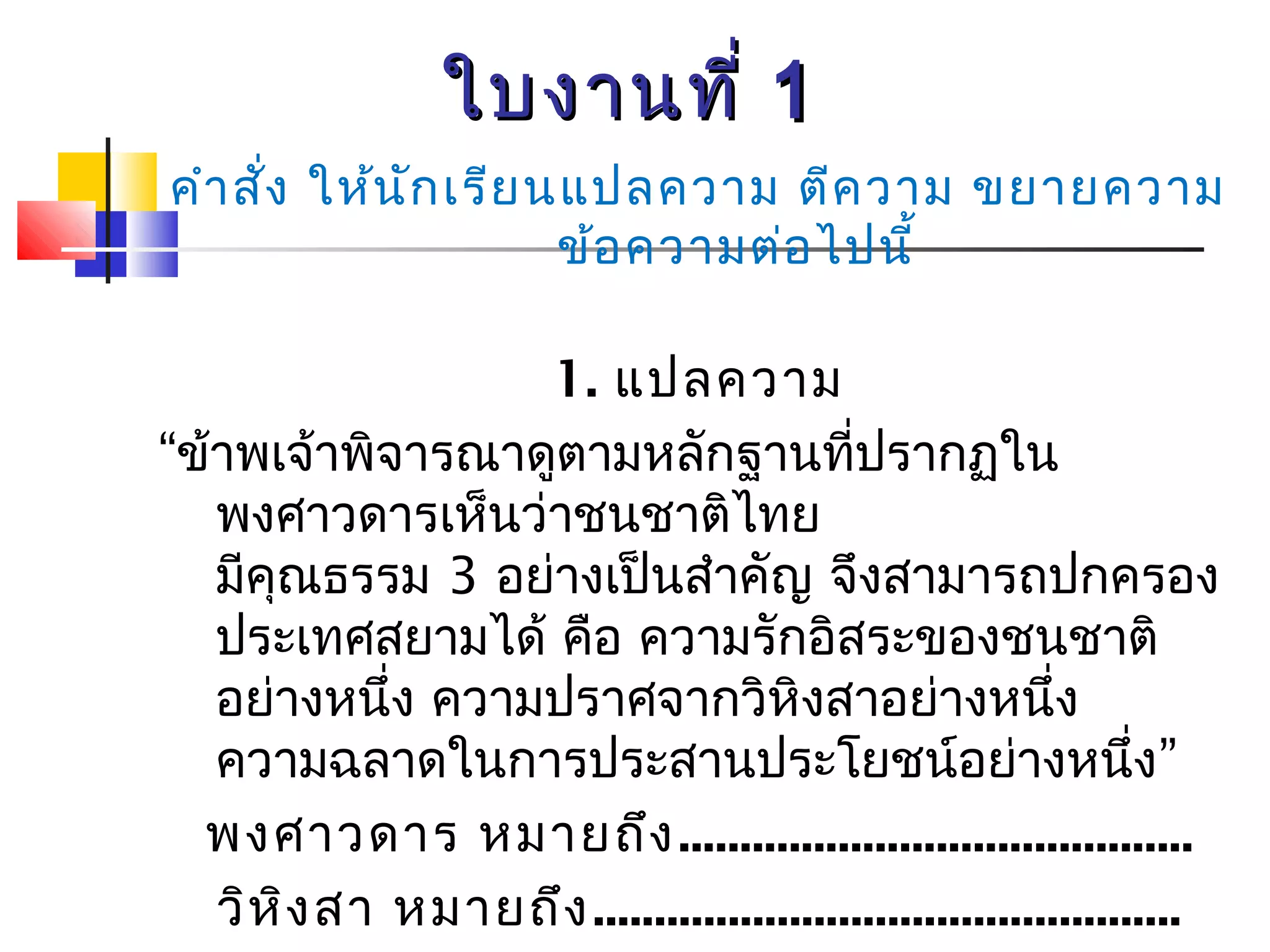 ใใบบงงาานททีี่่ 11 
คำาสั่ง ให้นักเรียนแปลความ ตีความ ขยายความ 
ข้อความต่อไปนี้ 
1. แปลความ 
“ข้าพเจ้าพิจารณาดูตามหลักฐานที่ปรากฏใน 
พงศาวดารเห็นว่าชนชาติไทย 
มีคุณธรรม 3 อย่างเป็นสำาคัญ จึงสามารถปกครอง 
ประเทศสยามได้ คือ ความรักอิสระของชนชาติ 
อย่างหนึ่ง ความปราศจากวิหิงสาอย่างหนึ่ง 
ความฉลาดในการประสานประโยชน์อย่างหนึ่ง” 
พงศาวดาร หมายถึง.......................................... 
วิหิงสา หมายถึง................................................ 
ประสานประโยชน์ หมายถึง 