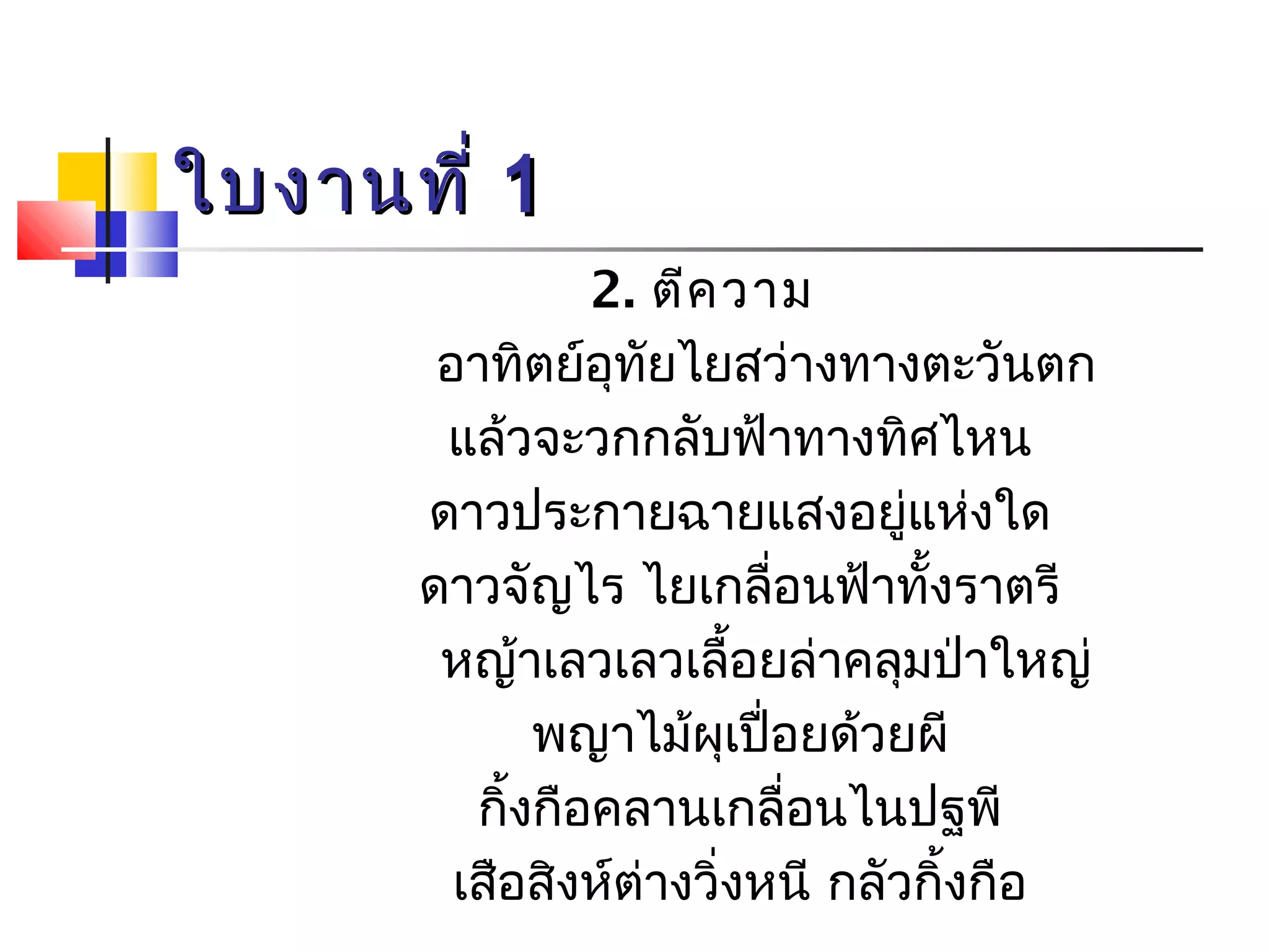 ใใบบงงาานททีี่่ 11 
2. ตีความ 
อาทิตย์อุทัยไยสว่างทางตะวันตก 
แล้วจะวกกลับฟ้าทางทิศไหน 
ดาวประกายฉายแสงอยู่แห่งใด 
ดาวจัญไร ไยเกลื่อนฟ้าทั้งราตรี 
หญ้าเลวเลวเลื้อยล่าคลุมป่าใหญ่ 
พญาไม้ผุเปื่อยด้วยผี 
กิ้งกือคลานเกลื่อนไนปฐพี 
เสือสิงห์ต่างวิ่งหนี กลัวกิ้งกือ 
 