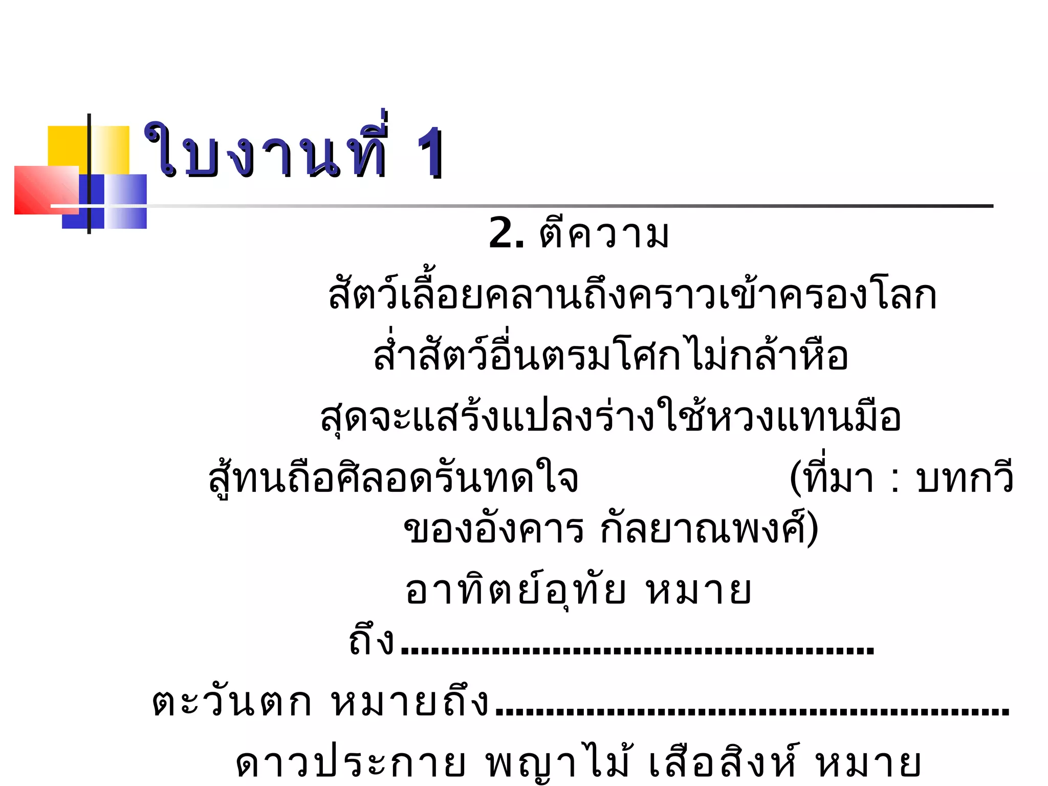 ใใบบงงาานททีี่่ 11 
2. ตีความ 
สัตว์เลื้อยคลานถึงคราวเข้าครองโลก 
สำ่าสัตว์อื่นตรมโศกไม่กล้าหือ 
สุดจะแสร้งแปลงร่างใช้หวงแทนมือ 
สู้ทนถือศิลอดรันทดใจ (ที่มา : บทกวี 
ของอังคาร กัลยาณพงศ์) 
อาทิตย์อุทัย หมาย 
ถึง............................................... 
ตะวันตก หมายถึง................................................... 
ดาวประกาย พญาไม้ เสือสิงห์ หมาย 
ถึง 