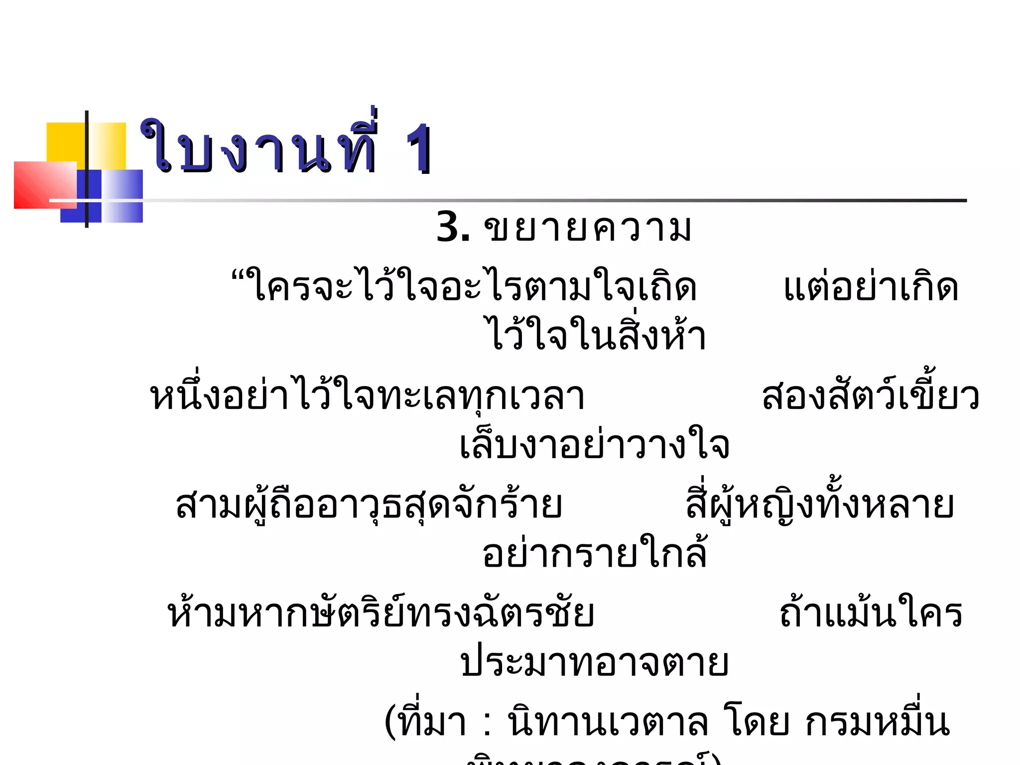 ใใบบงงาานททีี่่ 11 
3. ขยายความ 
“ใครจะไว้ใจอะไรตามใจเถิด แต่อย่าเกิด 
ไว้ใจในสิ่งห้า 
หนึ่งอย่าไว้ใจทะเลทุกเวลา สองสัตว์เขี้ยว 
เล็บงาอย่าวางใจ 
สามผู้ถืออาวุธสุดจักร้าย สี่ผู้หญิงทั้งหลาย 
อย่ากรายใกล้ 
ห้ามหากษัตริย์ทรงฉัตรชัย ถ้าแม้นใคร 
ประมาทอาจตาย 
(ที่มา : นิทานเวตาล โดย กรมหมื่น 
พิทยาลงการณ์) 
