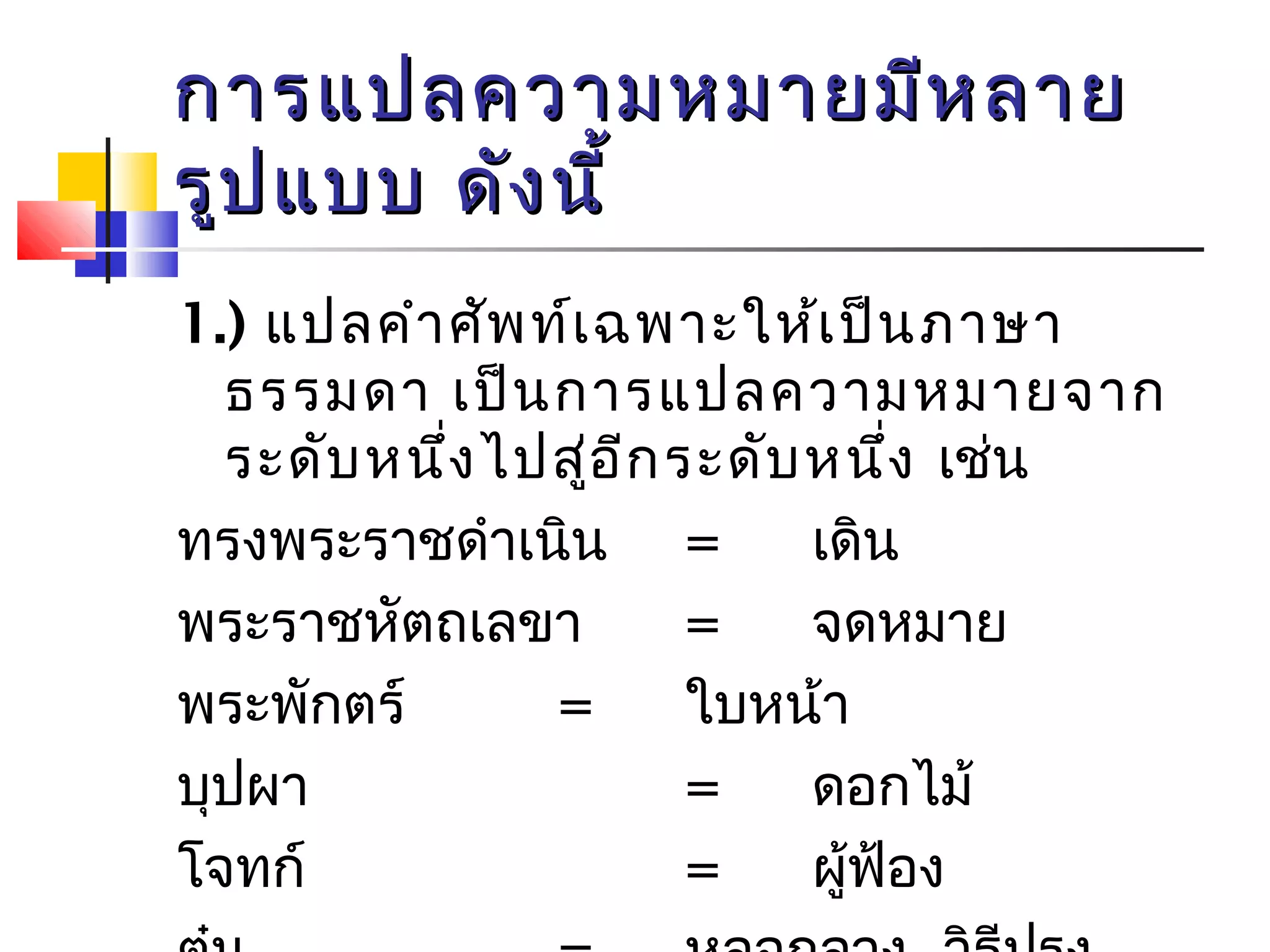 กกาารแแปปลคววาามหมมาายมมีหีหลลาาย 
รรููปแแบบบ ดดัังนนีี้้ 
1.) แปลคำาศัพท์เฉพาะให้เป็นภาษา 
ธรรมดา เป็นการแปลความหมายจาก 
ระดับหนึ่งไปสู่อีกระดับหนึ่ง เช่น 
ทรงพระราชดำาเนิน = เดิน 
พระราชหัตถเลขา = จดหมาย 
พระพักตร์ = ใบหน้า 
บุปผา = ดอกไม้ 
โจทก์ = ผู้ฟ้อง 
ตุ๋น = หลอกลวง, วิธีปรุง 
 