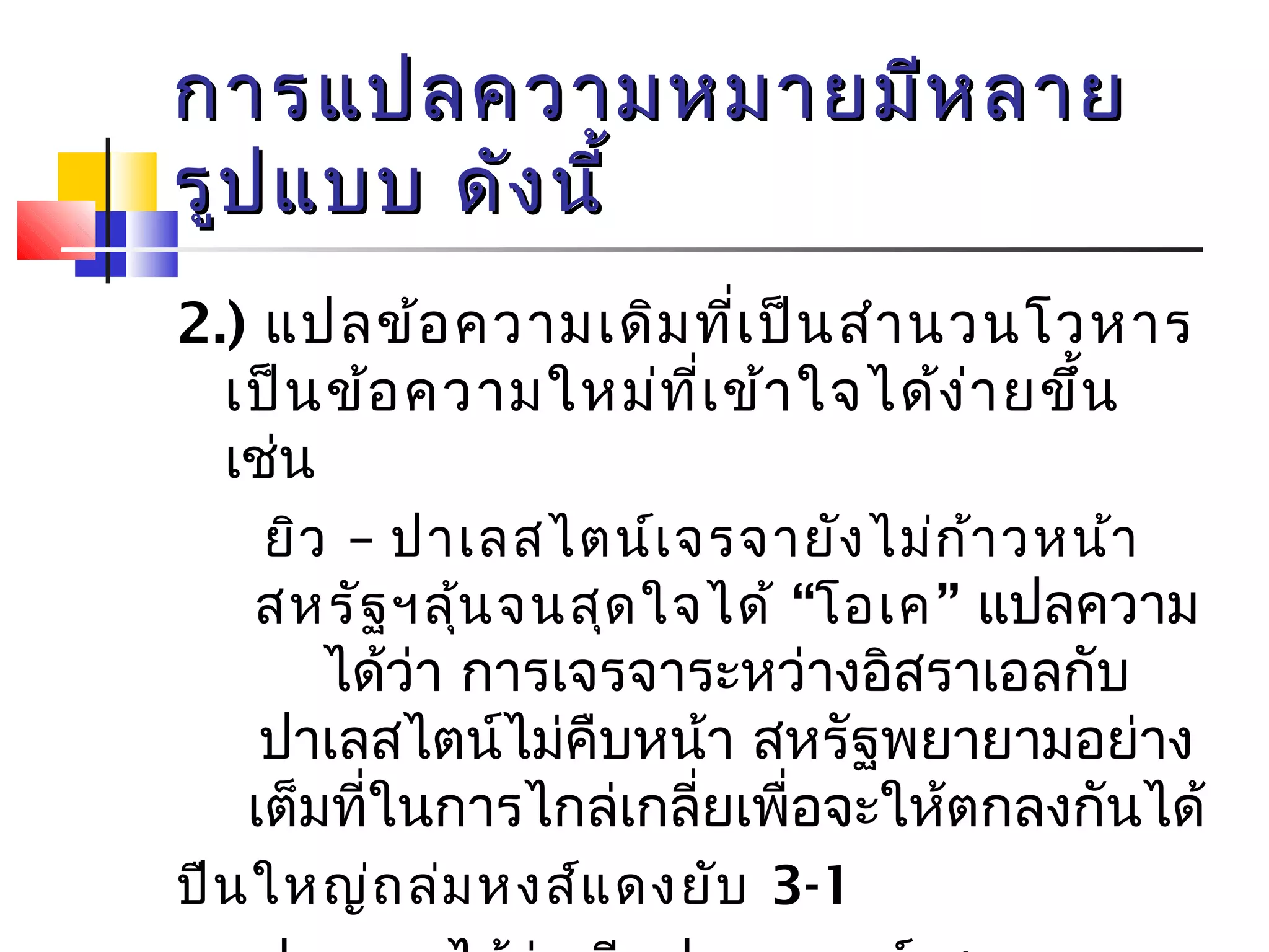 กกาารแแปปลคววาามหมมาายมมีหีหลลาาย 
รรููปแแบบบ ดดัังนนีี้้ 
2.) แปลข้อความเดิมที่เป็นสำานวนโวหาร 
เป็นข้อความใหม่ที่เข้าใจได้ง่ายขึ้น 
เช่น 
ยิว – ปาเลสไตน์เจรจายังไม่ก้าวหน้า 
สหรัฐฯลุ้นจนสุดใจได้ “โอเค” แปลความ 
ได้ว่า การเจรจาระหว่างอิสราเอลกับ 
ปาเลสไตน์ไม่คืบหน้า สหรัฐพยายามอย่าง 
เต็มที่ในการไกล่เกลี่ยเพื่อจะให้ตกลงกันได้ 
ปืนใหญ่ถล่มหงส์แดงยับ 3-1 
แปลความได้ว่า ทีมฟุตบอลอาร์เซนอล 
 