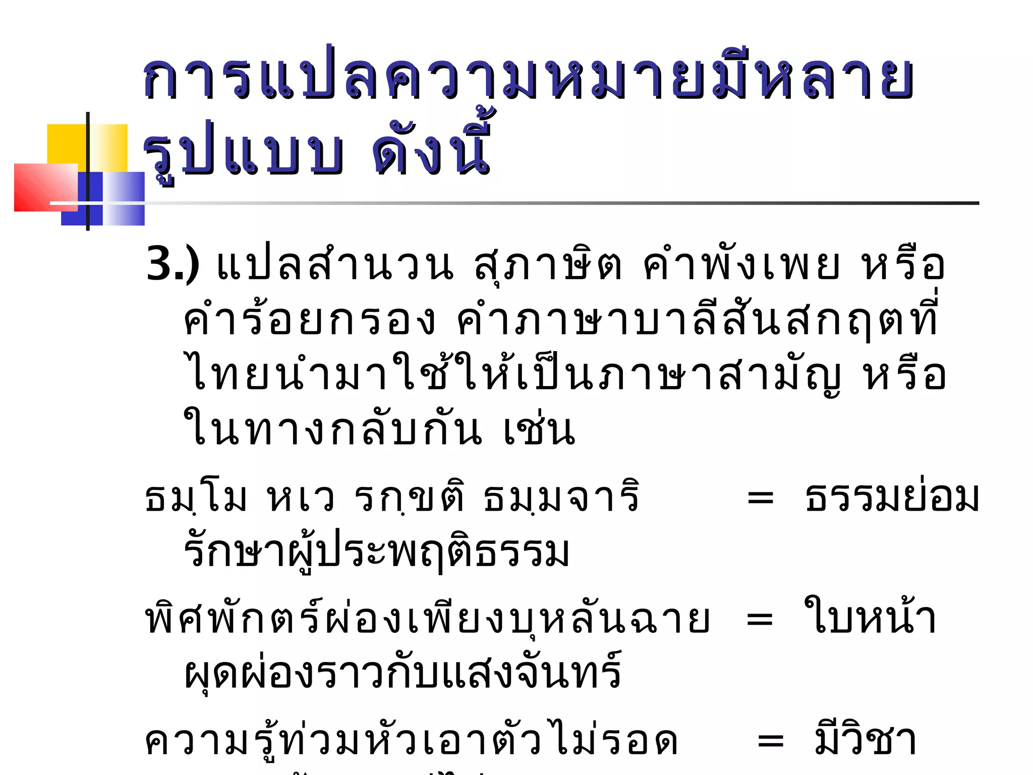 กกาารแแปปลคววาามหมมาายมมีหีหลลาาย 
รรููปแแบบบ ดดัังนนีี้้ 
3.) แปลสำานวน สุภาษิต คำาพังเพย หรือ 
คำาร้อยกรอง คำาภาษาบาลีสันสกฤตที่ 
ไทยนำามาใช้ให้เป็นภาษาสามัญ หรือ 
ในทางกลับกัน เช่น 
ธมฺโม หเว รกฺขติ ธมฺมจาริ = ธรรมย่อม 
รักษาผู้ประพฤติธรรม 
พิศพักตร์ผ่องเพียงบุหลันฉาย = ใบหน้า 
ผุดผ่องราวกับแสงจันทร์ 
ความรู้ท่วมหัวเอาตัวไม่รอด = มีวิชา 
ความรู้มากแต่ไม่สามารถพา 
 