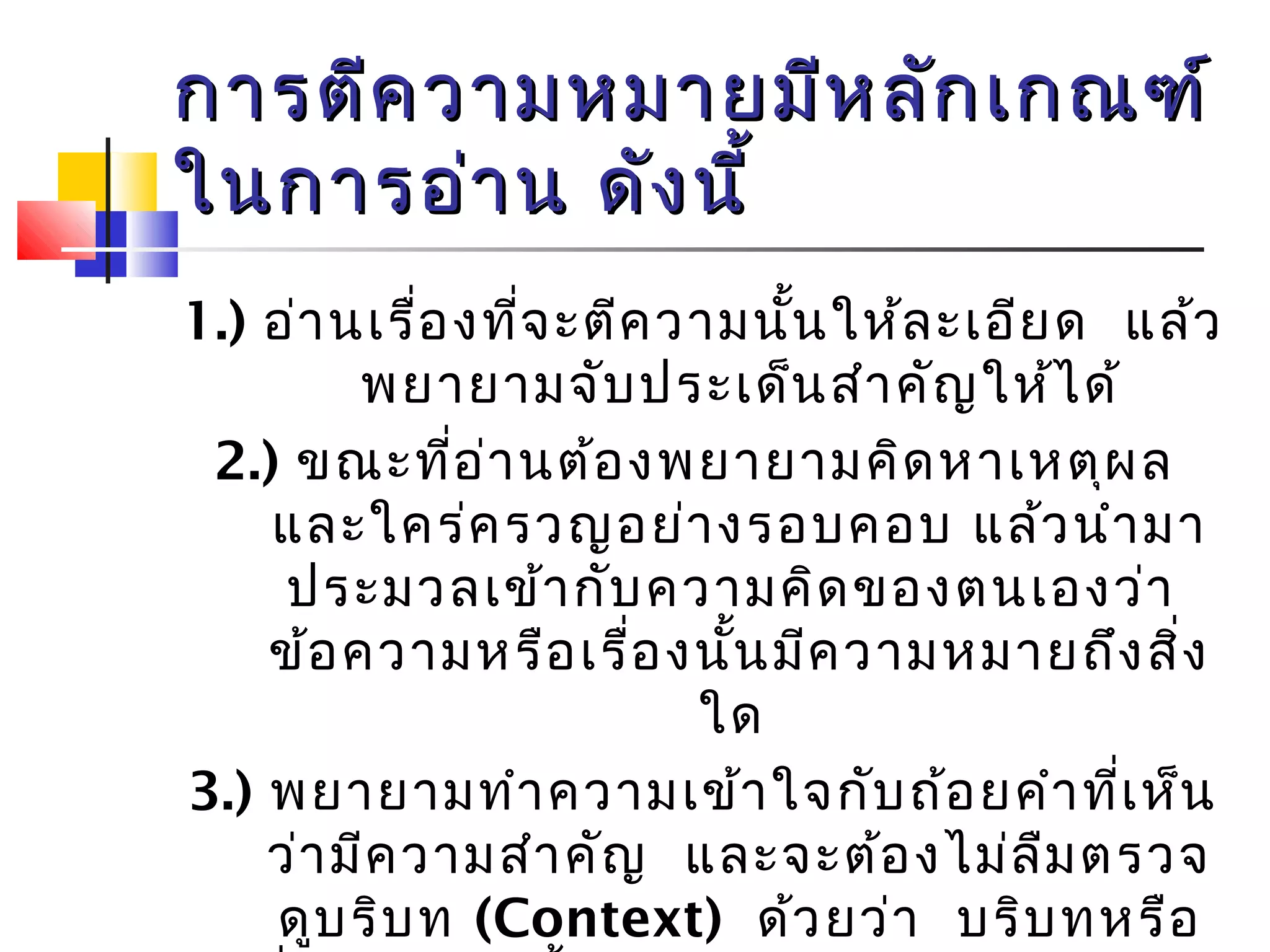 การตตีีคววาามหมมาายมมีหีหลลัักเเกกณฑฑ์์ 
ใในนกกาารออ่่าาน ดดัังนนีี้้ 
1.) อ่านเรื่องที่จะตีความนั้นให้ละเอียด แล้ว 
พยายามจับประเด็นสำาคัญให้ได้ 
2.) ขณะทอี่่านต้องพยายามคิดหาเหตุผล 
และใคร่ครวญอย่างรอบคอบ แล้วนำามา 
ประมวลเข้ากับความคิดของตนเองว่า 
ข้อความหรือเรื่องนั้นมีความหมายถึงสิ่ง 
ใด 
3.) พยายามทำาความเข้าใจกับถ้อยคำาที่เห็น 
ว่ามีความสำาคัญ และจะต้องไม่ลืมตรวจ 
ดูบริบท (Context) ด้วยว่า บริบทหรือ 
สิ่งแวดล้อมนั้นได้กำาหนดความหมายของ 
 