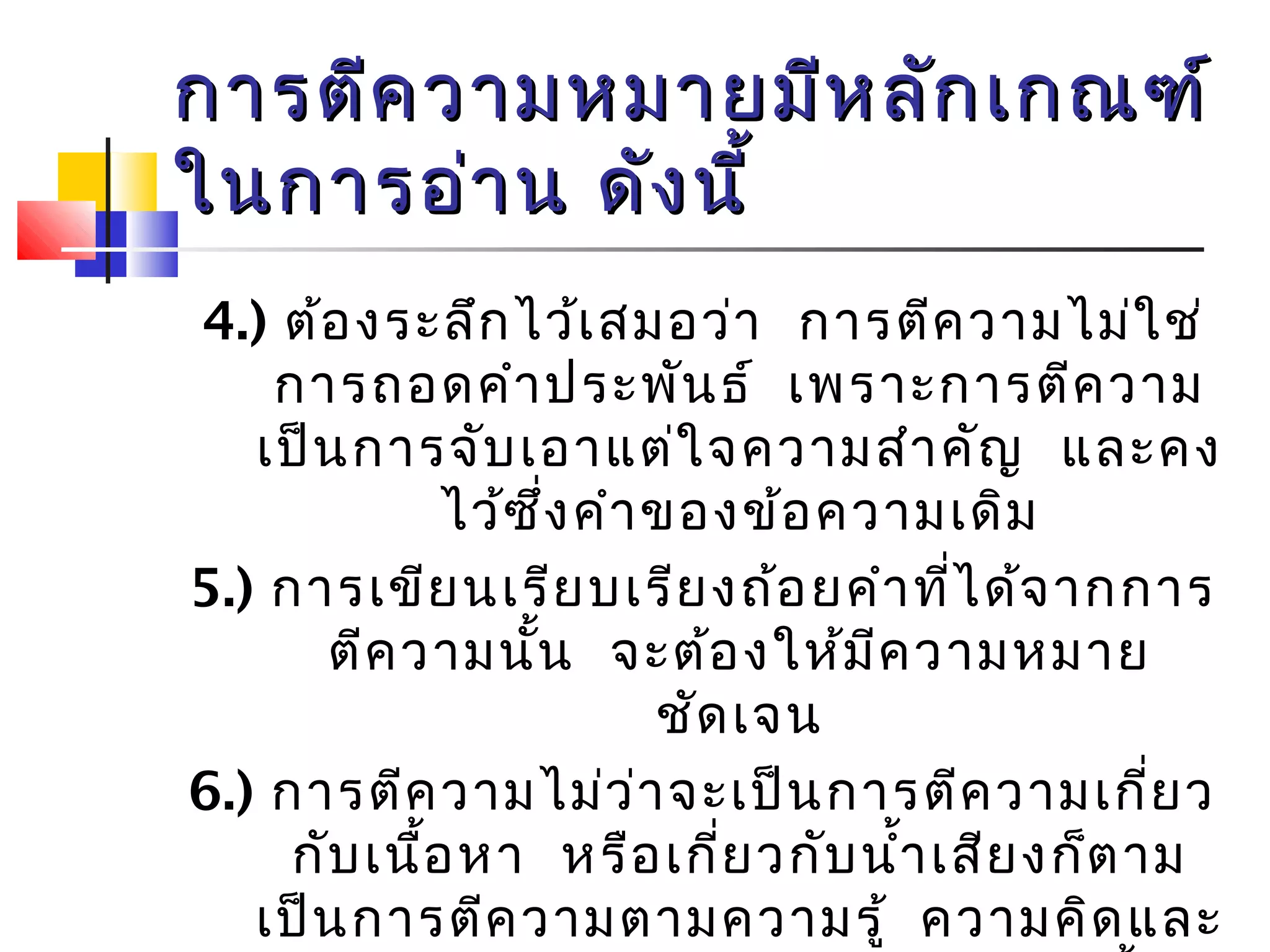 การตตีีคววาามหมมาายมมีหีหลลัักเเกกณฑฑ์์ 
ใในนกกาารออ่่าาน ดดัังนนีี้้ 
4.) ต้องระลึกไว้เสมอว่า การตีความไม่ใช่ 
การถอดคำาประพันธ์ เพราะการตีความ 
เป็นการจับเอาแต่ใจความสำาคัญ และคง 
ไว้ซึ่งคำาของข้อความเดิม 
5.) การเขียนเรียบเรียงถ้อยคำาที่ได้จากการ 
ตีความนนั้ จะต้องให้มีความหมาย 
ชัดเจน 
6.) การตีความไม่ว่าจะเป็นการตีความเกี่ยว 
กับเนอื้หา หรือเกี่ยวกับนำ้าเสียงก็ตาม 
เป็นการตีความตามความรู้ ความคิดและ 
ประสบการณ์ของผตูี้ความเอง ดังนั้นผู้ 
 