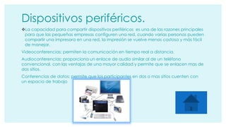 Dispositivos periféricos. 
La capacidad para compartir dispositivos periféricos es una de las razones principales 
para que las pequeñas empresas configuren una red, cuando varias personas pueden 
compartir una impresora en una red, la impresión se vuelve menos costosa y más fácil 
de manejar. 
Videoconferencias: permiten la comunicación en tiempo real a distancia. 
Audioconferencias: proporciona un enlace de audio similar al de un teléfono 
convencional, con las ventajas de una mayor calidad y permite que se enlacen mas de 
dos sitios. 
Conferencias de datos: permite que los participantes en dos o mas sitios cuenten con 
un espacio de trabajo 
 