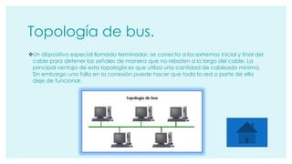 Topología de bus. 
Un dispositivo especial llamado terminador, se conecta a los extremos inicial y final del 
cable para detener las señales de manera que no reboten a lo largo del cable. La 
principal ventaja de esta topología es que utiliza una cantidad de cableado mínima. 
Sin embargo una falla en la conexión puede hacer que toda la red o parte de ella 
deje de funcionar. 
 