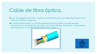 Cable de fibra óptica. 
Es un hilo delgado de cristal , puede transmitir datos con una velocidad mayor a mil 
millones de bits por segundo. 
El cable de fibra óptica no solo es extramadamente rápido, también puede 
transportar una cantidad de mensajes enorme de manera simultanea , además de 
que representa un medio de transmisión muy seguro. 
 