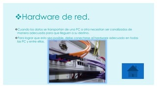 Hardware de red. 
Cuando los datos se transportan de una PC a otra necesitan ser canalizados de 
manera adecuada para que lleguen a su destino. 
Para lograr que esto sea posible, debe conectarse al hardware adecuado en todas 
las PC y entre ellas. 
 