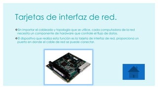 Tarjetas de interfaz de red. 
Sin importar el cableado y topología que se utilice, cada computadora de la red 
necesita un componente de hardware que controle el flujo de datos. 
El dispositivo que realiza esta función es la tarjeta de interfaz de red, proporciona un 
puerto en donde el cable de red se puede conectar. 
 
