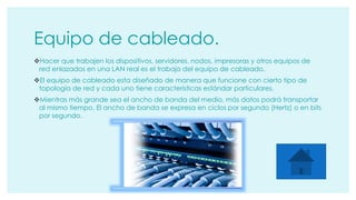 Equipo de cableado. 
Hacer que trabajen los dispositivos, servidores, nodos, impresoras y otros equipos de 
red enlazados en una LAN real es el trabajo del equipo de cableado. 
El equipo de cableado esta diseñado de manera que funcione con cierto tipo de 
topología de red y cada uno tiene características estándar particulares. 
Mientras más grande sea el ancho de banda del medio, más datos podrá transportar 
al mismo tiempo. El ancho de banda se expresa en ciclos por segundo (Hertz) o en bits 
por segundo. 
 