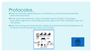 Protocolos. 
Todas las LAN están gobernadas por un protocolo, es una formato para transmitir 
datos entre dispositivos. 
Existen protocolos diferentes, cada uno de ellos tienen ventajas y desventajas 
particulares. Algunos son más simples que otros, algunos son más confiables y otros son 
más rápidos. 
Para comunicarse de manera efectiva debes tener el mismo protocolo instalado en la 
PC local y en la PC remota que crean una conexión. 
 