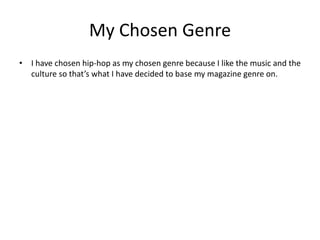 My Chosen Genre 
? I have chosen hip-hop as my chosen genre because I like the music and the 
culture so thats what I have decided to base my magazine genre on. 
 