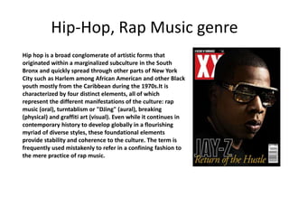 Hip-Hop, Rap Music genre 
Hip hop is a broad conglomerate of artistic forms that 
originated within a marginalized subculture in the South 
Bronx and quickly spread through other parts of New York 
City such as Harlem among African American and other Black 
youth mostly from the Caribbean during the 1970s.It is 
characterized by four distinct elements, all of which 
represent the different manifestations of the culture: rap 
music (oral), turntablism or "DJing" (aural), breaking 
(physical) and graffiti art (visual). Even while it continues in 
contemporary history to develop globally in a flourishing 
myriad of diverse styles, these foundational elements 
provide stability and coherence to the culture. The term is 
frequently used mistakenly to refer in a confining fashion to 
the mere practice of rap music. 
 