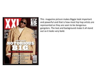 This magazine picture makes Biggie look important 
and powerful and that is how most hip hop artists are 
represented as they are seen to be dangerous 
gangsters. The text and background make it all stand 
out so it looks very bold. 
 