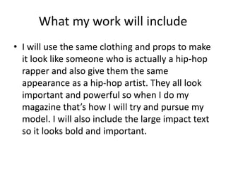 What my work will include 
? I will use the same clothing and props to make 
it look like someone who is actually a hip-hop 
rapper and also give them the same 
appearance as a hip-hop artist. They all look 
important and powerful so when I do my 
magazine thats how I will try and pursue my 
model. I will also include the large impact text 
so it looks bold and important. 
