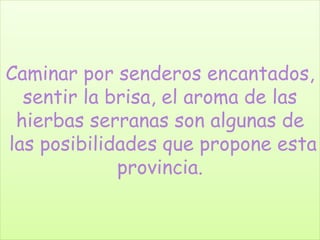 Caminar por senderos encantados, 
sentir la brisa, el aroma de las 
hierbas serranas son algunas de 
las posibilidades que propone esta 
provincia. 
 
