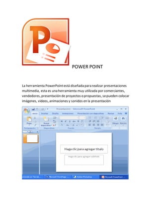 POWER POINT 
La herramienta PowerPoint está diseñada para realizar presentaciones 
multimedia, esta es una herramienta muy utilizada por comerciantes, 
vendedores, presentación de proyectos o propuestas, se pueden colocar 
imágenes, videos, animaciones y sonidos en la presentación 
 