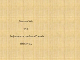Damiana Solis 
3º B 
Profesorado de enseñanza Primaria 
ISFD Nº 104 
 