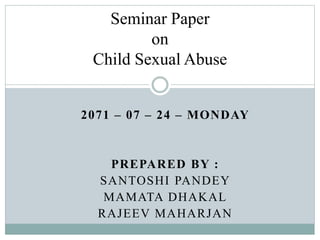2071 – 07 – 24 – MONDAY
PREPARED BY :
SANTOSHI PANDEY
MAMATA DHAKAL
RAJEEV MAHARJAN
Seminar Paper
on
Child Sexual Abuse
 