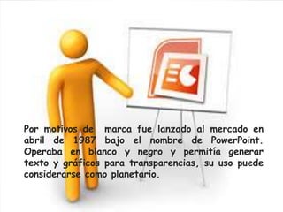 Por motivos de marca fue lanzado al mercado en 
abril de 1987 bajo el nombre de PowerPoint. 
Operaba en blanco y negro y permitía generar 
texto y gráficos para transparencias, su uso puede 
considerarse como planetario. 
 