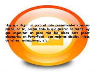 Hay que dejar un poco al lado pensamientos como no 
puedo, no se, porque todo lo que quieran se puede, ay 
que organizar un poco mas las ideas para poder 
plasmarlas en PowerPoint con mejores diseños, tipos 
de letras, animaciones, etc. 
 