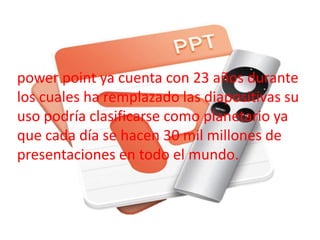 power point ya cuenta con 23 años durante 
los cuales ha remplazado las diapositivas su 
uso podría clasificarse como planetario ya 
que cada día se hacen 30 mil millones de 
presentaciones en todo el mundo. 
 