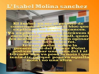  
El Isabel va ser el primer de 
començar d’explicar el bloc que 
explicava les seves vacances. 
Va explica i nosaltres miràvem i 
escultàvem el seu treball, quan 
va acabar nosaltres vam opinar 
de com ho havien fet. 
- 1r vam parlar sobre la 
presentació del Power Point 
,podíem posar una nota del 1 al 
10 cada nen va posa la nota i que 
tenia dir perquè posava aquella 
nota i no una altra 
 