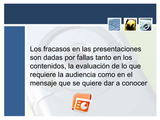 Los fracasos en las presentaciones 
son dadas por fallas tanto en los 
contenidos, la evaluación de lo que 
requiere la audiencia como en el 
mensaje que se quiere dar a conocer 

