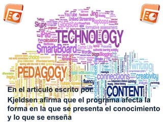 En el articulo escrito por 
Kjeldsen afirma que el programa afecta la 
forma en la que se presenta el conocimiento 
y lo que se enseña 
 