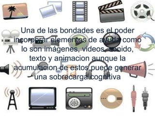 Una de las bondades es el poder 
incorporar elementos de ayuda como 
lo son imágenes, videos, sonido, 
texto y animacion aunque la 
acumulacion de estos puede generar 
una sobrecarga cognitiva 
 