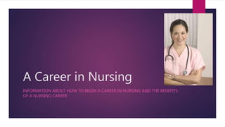 A Career in Nursing 
INFORMATION ABOUT HOW TO BEGIN A CAREER IN NURSING AND THE BENEFITS 
OF A NURSING CAREER 
 