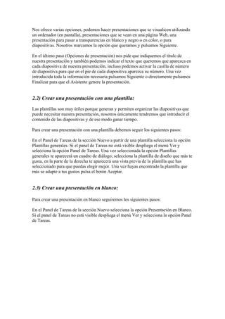 Nos ofrece varias opciones, podemos hacer presentaciones que se visualicen utilizando un ordenador (en pantalla), presentaciones que se vean en una página Web, una presentación para pasar a transparencias en blanco y negro o en color, o para diapositivas. Nosotros marcamos la opción que queramos y pulsamos Siguiente. 
En el último paso (Opciones de presentación) nos pide que indiquemos el título de nuestra presentación y también podemos indicar el texto que queremos que aparezca en cada diapositiva de nuestra presentación, incluso podemos activar la casilla de número de diapositiva para que en el pie de cada diapositiva aparezca su número. Una vez introducida toda la información necesaria pulsamos Siguiente o directamente pulsamos Finalizar para que el Asistente genere la presentación. 
2.2) Crear una presentación con una plantilla: 
Las plantillas son muy útiles porque generan y permiten organizar las diapositivas que puede necesitar nuestra presentación, nosotros únicamente tendremos que introducir el contenido de las diapositivas y de ese modo ganar tiempo. 
Para crear una presentación con una plantilla debemos seguir los siguientes pasos: 
En el Panel de Tareas de la sección Nuevo a partir de una plantilla selecciona la opción Plantillas generales. Si el panel de Tareas no está visible despliega el menú Ver y selecciona la opción Panel de Tareas. Una vez seleccionada la opción Plantillas generales te aparecerá un cuadro de diálogo; selecciona la plantilla de diseño que más te gusta, en la parte de la derecha te aparecerá una vista previa de la plantilla que has seleccionado para que puedas elegir mejor. Una vez hayas encontrado la plantilla que más se adapte a tus gustos pulsa el botón Aceptar. 
2.3) Crear una presentación en blanco: 
Para crear una presentación en blanco seguiremos los siguientes pasos: 
En el Panel de Tareas de la sección Nuevo selecciona la opción Presentación en Blanco. 
Si el panel de Tareas no está visible despliega el menú Ver y selecciona la opción Panel de Tareas.  
