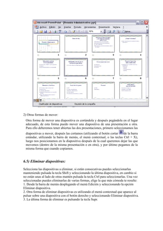 2) Otras formas de mover: 
Otra forma de mover una diapositiva es cortándola y después pegándola en el lugar adecuado, de esta forma puedo mover una diapositiva de una presentación a otra. Para ello deberemos tener abiertas las dos presentaciones, primero seleccionamos las diapositivas a mover, después las cortamos (utilizando el botón cortar de la barra estándar, utilizando la barra de menús, el menú contextual, o las teclas Ctrl + X), luego nos posicionamos en la diapositiva después de la cual queremos dejar las que movemos (dentro de la misma presentación o en otra), y por último pegamos de la misma forma que cuando copiamos. 
6.5) Eliminar diapositivas: 
Selecciona las diapositivas a eliminar, si están consecutivas puedes seleccionarlas manteniendo pulsada la tecla Shift y seleccionando la última diapositiva, en cambio si no están unas al lado de otras mantén pulsada la tecla Ctrl para seleccionarlas. Una vez seleccionadas puedes eliminarlas de varias formas, elige la que más cómoda te resulte: 
1. Desde la barra de menús desplegando el menú Edición y seleccionando la opción Eliminar diapositiva. 
2. Otra forma de eliminar diapositivas es utilizando el menú contextual que aparece al pulsar sobre una diapositiva con el botón derecho y seleccionando Eliminar diapositiva. 
3. La última forma de eliminar es pulsando la tecla Supr.  