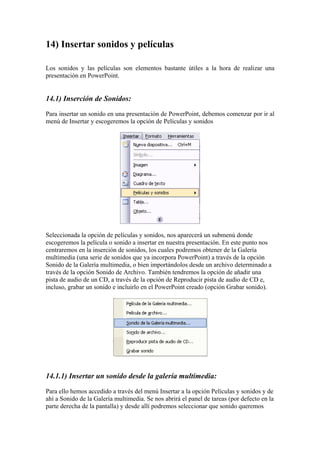 14) Insertar sonidos y películas 
Los sonidos y las películas son elementos bastante útiles a la hora de realizar una presentación en PowerPoint. 
14.1) Inserción de Sonidos: 
Para insertar un sonido en una presentación de PowerPoint, debemos comenzar por ir al menú de Insertar y escogeremos la opción de Películas y sonidos 
Seleccionada la opción de películas y sonidos, nos aparecerá un submenú donde escogeremos la película o sonido a insertar en nuestra presentación. En este punto nos centraremos en la inserción de sonidos, los cuales podremos obtener de la Galería multimedia (una serie de sonidos que ya incorpora PowerPoint) a través de la opción Sonido de la Galería multimedia, o bien importándolos desde un archivo determinado a través de la opción Sonido de Archivo. También tendremos la opción de añadir una pista de audio de un CD, a través de la opción de Reproducir pista de audio de CD e, incluso, grabar un sonido e incluirlo en el PowerPoint creado (opción Grabar sonido). 
14.1.1) Insertar un sonido desde la galería multimedia: 
Para ello hemos accedido a través del menú Insertar a la opción Películas y sonidos y de ahí a Sonido de la Galería multimedia. Se nos abrirá el panel de tareas (por defecto en la parte derecha de la pantalla) y desde allí podremos seleccionar que sonido queremos  