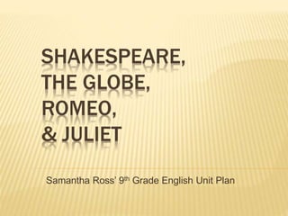 SHAKESPEARE, 
THE GLOBE, 
ROMEO, 
& JULIET 
Samantha Ross’ 9th Grade English Unit Plan 
 