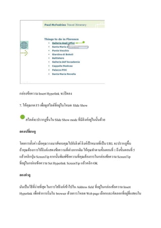 กล่องข้อความ Insert Hyperlink จะปิดลง 
7. ให้คุณกด F5 เพื่อดูสไลด์ที่อยูใ่นโหมด ݺߣ Show 
สไลด์จะปรากฏขึ้นใน ݺߣ Show mode ที่มีลิงค์อยูใ่นนั้นด้วย 
ลองเปลี่ยนดู 
โดยการตั้งค่า เมื่อคุณวางเมาส์ของคุณไปยังลิงค์ ลิงค์เป้าหมายที่เป็น URL จะปรากฏขึ้น 
ถ้าคุณต้องการให้ลิงค์แสดงข้อความที่ตา่งจากเดิม ให้คุณทาตามขั้นตอนที่ 1 ถึงขั้นตอนที่ 5 
แล้วคลิกปุ่ม ScreenTip จากนั้นพิมพ์ข้อความที่คุณต้องการในกล่องข้อความ ScreenTip 
ที่อยูใ่นกล่องข้อความ Set Hyperlink ScreenTip แล้วคลิก OK 
ลองทำดู 
มันเป็นวิธีที่ง่ายที่สุด ในการใสลิ่งค์เข้าไปใน Address field ที่อยูใ่นกล่องข้อความ Insert 
Hyperlink เพื่อทาการเริ่มใน browser ด้วยการโหลด Web page เลือกและคัดลอกที่อยูที่่แสดงใน 
 