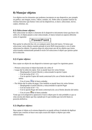8) Manejar objetos 
Los objetos son los elementos que podemos incorporar en una diapositiva, por ejemplo un gráfico, una imagen, textos, vídeos, sonidos, etc. Sobre ellos se pueden realizar las mismas funciones que hemos visto con las diapositivas, es decir, seleccionar, mover, copiar, eliminar, etc. 
8.1) Seleccionar objetos: 
Para seleccionar un objeto o elemento de la diapositiva únicamente tienes que hacer clic sobre él y el objeto pasará a estar seleccionado, el marco tomará un aspecto diferente como el siguiente: . 
Para quitar la selección haz clic en cualquier parte fuera del marco. Si tienes que seleccionar varios objetos mantén pulsada la tecla Shift (mayúsculas) y con el ratón selecciona los objetos. Si quieres dejar de seleccionar uno de los objetos que tienes seleccionados manteniendo pulsada la tecla Ctrl selecciona el objeto que quieras quitar de la selección. 
8.2) Copiar objetos: 
Para copiar un objeto de una diapositiva tenemos que seguir los siguientes pasos: 
- Primero seleccionar el objeto haciendo clic sobre él 
- Luego dar la orden de copiar. Esto se puede hacer de varias formas: 
- Desplegando el menú Edición y seleccionado la opción Copiar. 
- Con las teclas (Ctrl + C). 
- Con la opción Copiar del menú contextual (clic con el botón derecho del ratón). 
- Con el icono de la barra estándar. 
- Por último dar la orden de pegar. Esto también se puede hacer de varias formas: 
- Desplegando el menú Edición y seleccionando la opción Pegar 
- Con las teclas (Ctrl + V). 
- Con la opción Pegar del menú contextual (clic con el botón derecho del ratón). 
- Con el icono de la barra estándar. 
Verás que en la diapositiva aparecerá el nuevo objeto pero lo más probable es que se sitúe encima del objeto que has copiado por lo que tendrás que moverlo hasta su posición definitiva. 
8.3) Duplicar objetos: 
Para copiar el objeto en la misma diapositiva se puede utilizar el método de duplicar objetos que consiste en hacer una copia exacta del objeto u objetos que están seleccionados.  