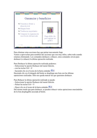 Para eliminar estas secciones hay que pulsar nuevamente Supr. 
Vamos a aprovechar para nombrar dos acciones que son muy útiles, sobre todo cuando estamos eliminando. Los comandos deshacer y rehacer, estos comandos sirven para deshacer (o rehacer) la última operación realizada. 
Para Deshacer la última operación realizada podemos: 
- Seleccionar la opción Deshacer del menú Edición. 
- con las teclas Ctrl + Z 
- haciendo clic en el icono de la barra estándar 
Haciendo clic en el triángulo del botón se despliega una lista con las últimas operaciones realizadas. Sólo nos queda marcar las que queremos deshacer. 
Para Rehacer la última operación realizada se puede: 
- Seleccionar la opción Deshacer del menú Edición. 
- Pulsar las teclas Ctrl + Y 
- Hacer clic en el icono de la barra estándar 
Del mismo modo que para deshacer, se pueden rehacer varias operaciones marcándolas de la lista desplegable asociada al botón.  