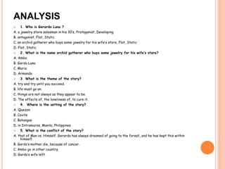 ANALYSIS 
 1. Who is Gerardo Luna ? 
A. a jewelry store salesman in his 30’s, Protagonist, Developing 
B. antagonist, Flat, Static 
C. an orchid gatherer who buys some jewelry for his wife’s store, Flat, Static 
D. Flat, Static 
 2. What is the name orchid gatherer who buys some jewelry for his wife’s store? 
A. Ambo 
B. Gardo Luna 
C. Maria 
D. Armando 
 3. What is the theme of the story? 
A. try and try until you succeed. 
B. life must go on. 
C. things are not always as they appear to be. 
D. The effects of, the loneliness of, to cure it. 
 4. Where is the setting of the story? 
A. Quezon 
B. Covite 
C. Batangas 
D. in Intramuros, Manila, Philippines 
 5. What is the conflict of the story? 
A. that of Man vs. Himself. Gerardo has always dreamed of going to the forest, and he has kept this within 
himself. 
B. Gardo’s mother die, because of cancer. 
C. Ambo go in other country. 
D. Gardo’s wife left. 
 