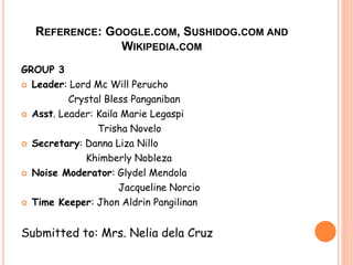 REFERENCE: GOOGLE.COM, SUSHIDOG.COM AND 
WIKIPEDIA.COM 
GROUP 3 
 Leader: Lord Mc Will Perucho 
Crystal Bless Panganiban 
 Asst. Leader: Kaila Marie Legaspi 
Trisha Novelo 
 Secretary: Danna Liza Nillo 
Khimberly Nobleza 
 Noise Moderator: Glydel Mendola 
Jacqueline Norcio 
 Time Keeper: Jhon Aldrin Pangilinan 
Submitted to: Mrs. Nelia dela Cruz 
