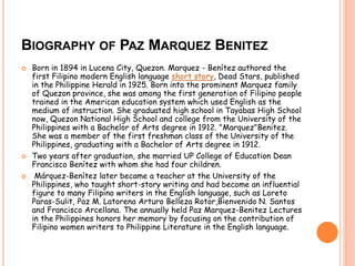 BIOGRAPHY OF PAZ MARQUEZ BENITEZ 
 Born in 1894 in Lucena City, Quezon. Marquez - Benítez authored the 
first Filipino modern English language short story, Dead Stars, published 
in the Philippine Herald in 1925. Born into the prominent Marquez family 
of Quezon province, she was among the first generation of Filipino people 
trained in the American education system which used English as the 
medium of instruction. She graduated high school in Tayabas High School 
now, Quezon National High School and college from the University of the 
Philippines with a Bachelor of Arts degree in 1912. "Marquez"Benitez. 
She was a member of the first freshman class of the University of the 
Philippines, graduating with a Bachelor of Arts degree in 1912. 
 Two years after graduation, she married UP College of Education Dean 
Francisco Benítez with whom she had four children. 
 Márquez-Benítez later became a teacher at the University of the 
Philippines, who taught short-story writing and had become an influential 
figure to many Filipino writers in the English language, such as Loreto 
Paras-Sulit, Paz M. Latorena Arturo Belleza Rotor,Bienvenido N. Santos 
and Francisco Arcellana. The annually held Paz Marquez-Benitez Lectures 
in the Philippines honors her memory by focusing on the contribution of 
Filipino women writers to Philippine Literature in the English language. 
 